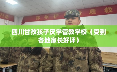 四川甘孜孩子厌学管教学校（受到各地家长好评）