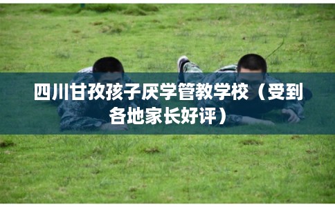 四川甘孜孩子厌学管教学校（受到各地家长好评）