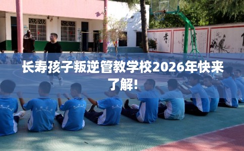 长寿孩子叛逆管教学校2026年快来了解!