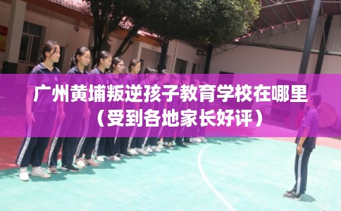 广州黄埔叛逆孩子教育学校在哪里(受到各地家长好评) 广州黄埔叛逆孩子教育学校在哪里(受到各地家长好评)