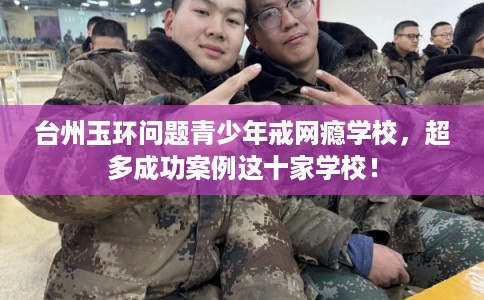 台州玉环问题青少年戒网瘾学校，超多成功案例这十家学校！