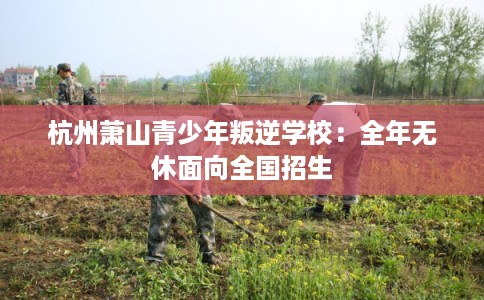 杭州萧山青少年叛逆学校：全年无休面向全国招生