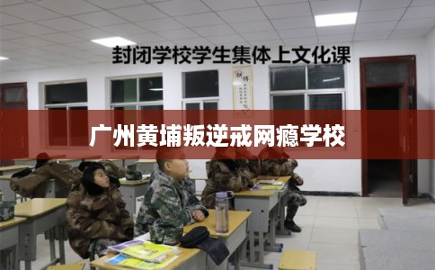 广州黄埔叛逆戒网瘾学校