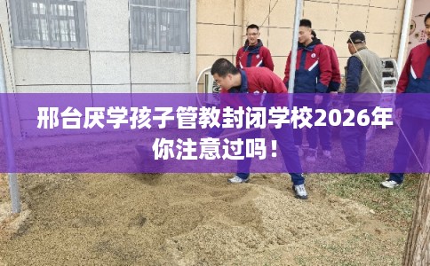邢台厌学孩子管教封闭学校2026年你注意过吗！