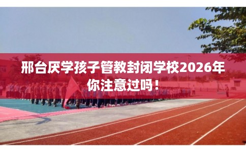 邢台厌学孩子管教封闭学校2026年你注意过吗！