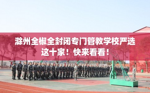 滁州全椒全封闭专门管教学校严选这十家!快来看看! 滁州全椒全封闭专门管教学校严选这十家!快来看看!