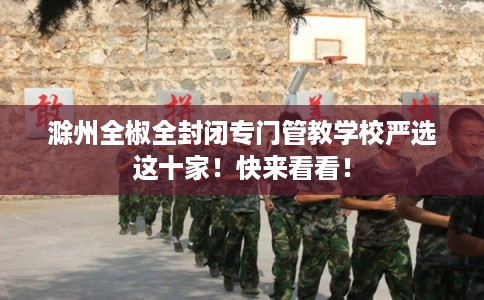 滁州全椒全封闭专门管教学校严选这十家!快来看看! 滁州全椒全封闭专门管教学校严选这十家!快来看看!