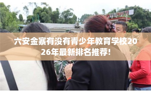 六安金寨有没有青少年教育学校2026年最新排名推荐!