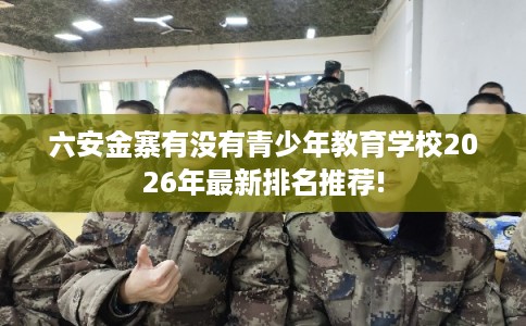 六安金寨有没有青少年教育学校2026年最新排名推荐!