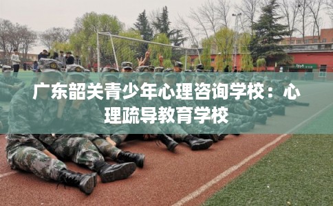 广东韶关青少年心理咨询学校:心理疏导教育学校 广东韶关青少年心理咨询学校:心理疏导教育学校