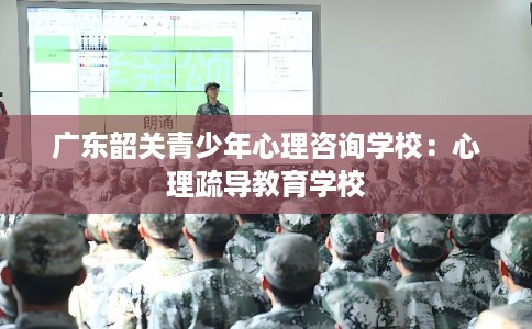 广东韶关青少年心理咨询学校:心理疏导教育学校 广东韶关青少年心理咨询学校:心理疏导教育学校