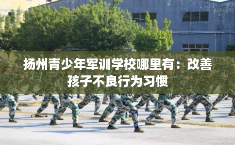 扬州青少年军训学校哪里有：改善孩子不良行为习惯