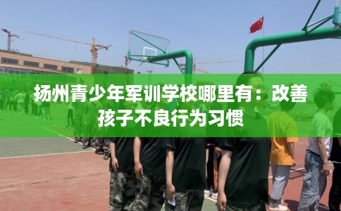 扬州青少年军训学校哪里有：改善孩子不良行为习惯