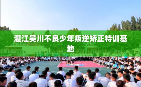 湛江吴川不良少年叛逆矫正特训基地