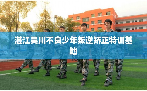 湛江吴川不良少年叛逆矫正特训基地