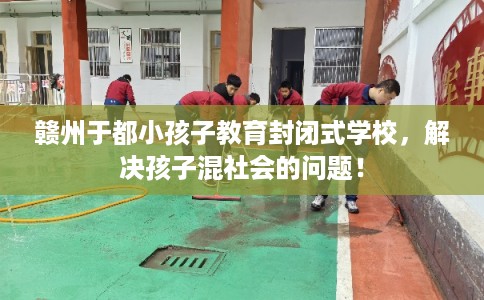 赣州于都小孩子教育封闭式学校，解决孩子混社会的问题！