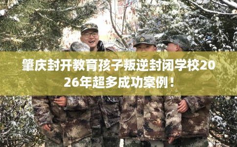 肇庆封开教育孩子叛逆封闭学校2026年超多成功案例！