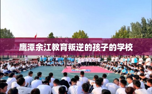 鹰潭余江教育叛逆的孩子的学校