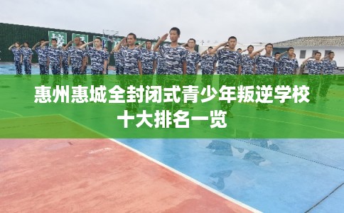 惠州惠城全封闭式青少年叛逆学校十大排名一览