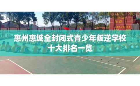 惠州惠城全封闭式青少年叛逆学校十大排名一览