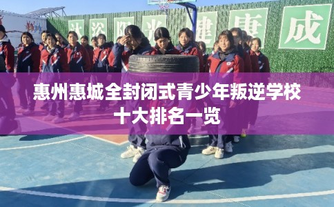 惠州惠城全封闭式青少年叛逆学校十大排名一览