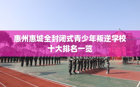 惠州惠城全封闭式青少年叛逆学校十大排名一览