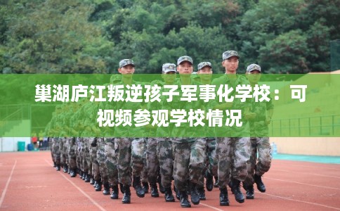 巢湖庐江叛逆孩子军事化学校：可视频参观学校情况