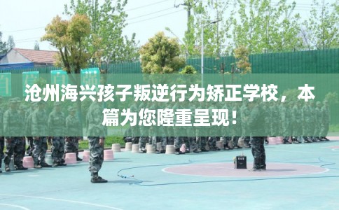 沧州海兴孩子叛逆行为矫正学校，本篇为您隆重呈现！