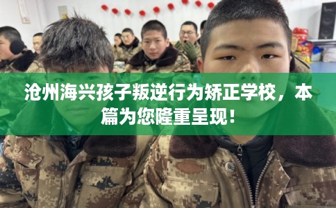 沧州海兴孩子叛逆行为矫正学校，本篇为您隆重呈现！