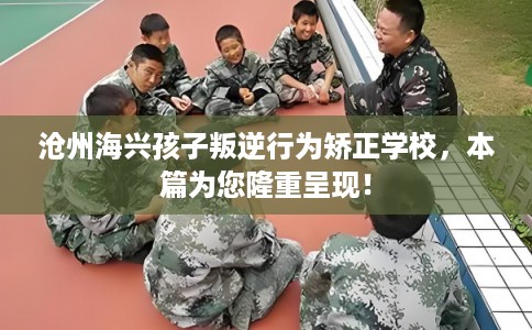 沧州海兴孩子叛逆行为矫正学校，本篇为您隆重呈现！