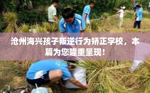 沧州海兴孩子叛逆行为矫正学校，本篇为您隆重呈现！