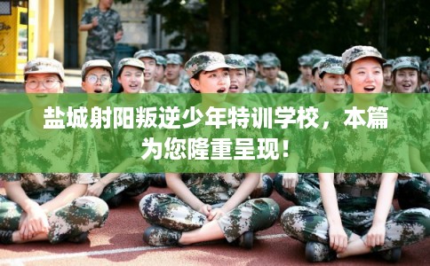 盐城射阳叛逆少年特训学校，本篇为您隆重呈现！