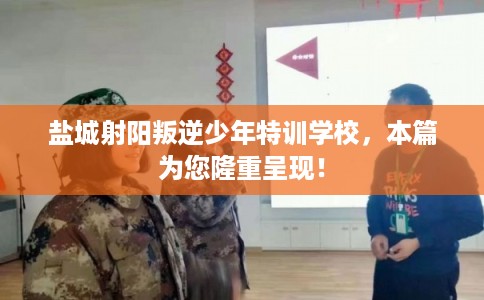 盐城射阳叛逆少年特训学校，本篇为您隆重呈现！