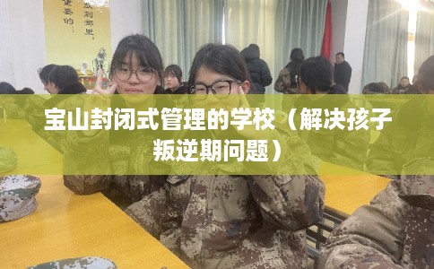 宝山封闭式管理的学校（解决孩子叛逆期问题）