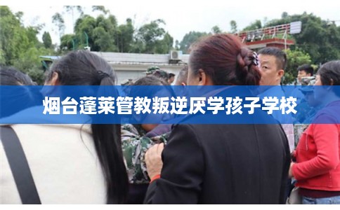 烟台蓬莱管教叛逆厌学孩子学校