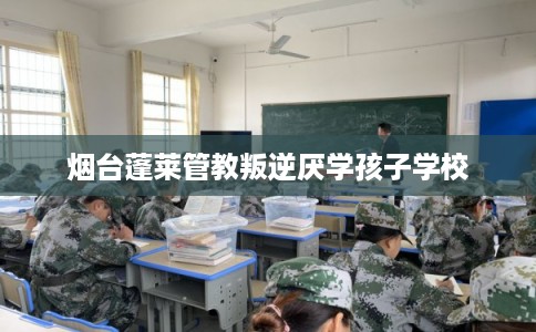 烟台蓬莱管教叛逆厌学孩子学校