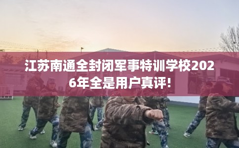 江苏南通全封闭军事特训学校2026年全是用户真评!