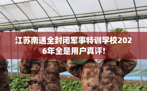 江苏南通全封闭军事特训学校2026年全是用户真评!