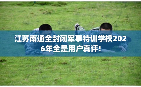 江苏南通全封闭军事特训学校2026年全是用户真评!