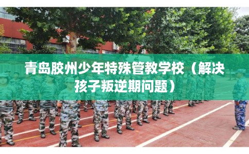 青岛胶州少年特殊管教学校（解决孩子叛逆期问题）