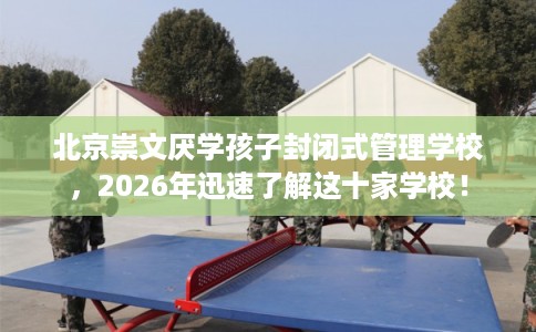 北京崇文厌学孩子封闭式管理学校，2026年迅速了解这十家学校！