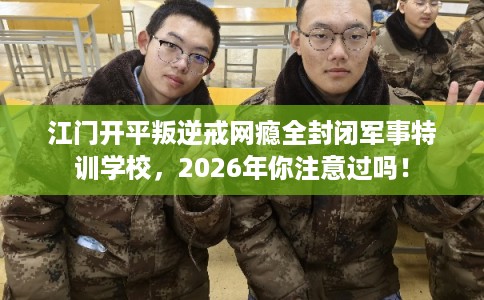 江门开平叛逆戒网瘾全封闭军事特训学校，2026年你注意过吗！