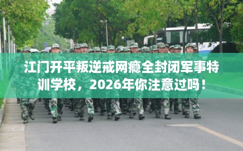 江门开平叛逆戒网瘾全封闭军事特训学校，2026年你注意过吗！