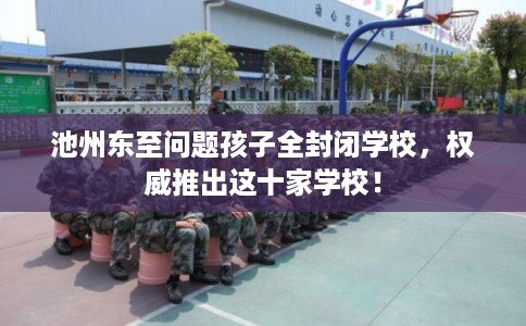 池州东至问题孩子全封闭学校，权威推出这十家学校！