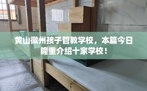 黄山徽州孩子管教学校，本篇今日隆重介绍十家学校！