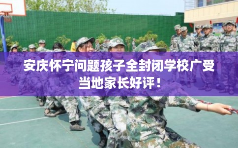 安庆怀宁问题孩子全封闭学校广受当地家长好评！