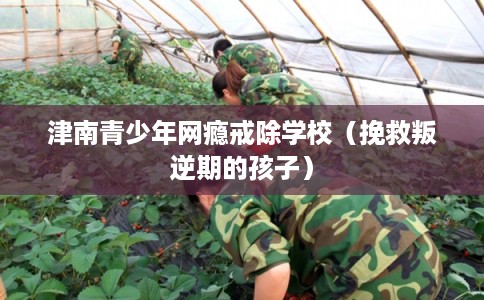 津南青少年网瘾戒除学校（挽救叛逆期的孩子）