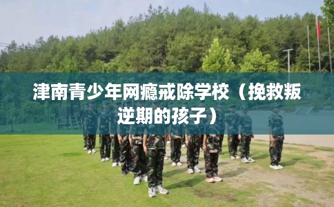 津南青少年网瘾戒除学校（挽救叛逆期的孩子）