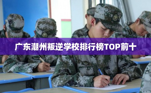 广东潮州叛逆学校排行榜TOP前十