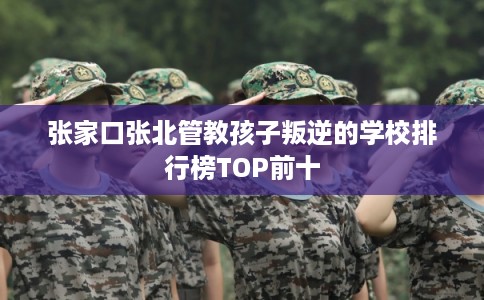 张家口张北管教孩子叛逆的学校排行榜TOP前十